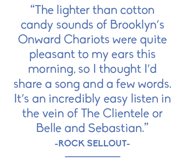 Rock Sellout: "The lighter than cotton candy sounds of Brooklyn’s Onward Chariots were quite pleasant to my ears this morning, so I thought I’d share a song and a few words. It’s an incredibly easy listen in the vein of The Clientele or Belle and Sebastian."